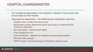 HOSPITAL CHARGEMASTER
• The hospital chargemaster is the hospital’s “catalog” of all services that
are provided by that hospital
• Organized by department – the following are included for each item
• Hospital’s item number (for internal use)
• Department number (determines which cost center is credited with the
revenue for that item)
• Item description – used for claim detail
• Price (charge) per unit
• Cost (sometimes – depends on hospital’s cost accounting system)
• Revenue code (always)
• HCPCS codes, if required because of that item’s revenue code
 