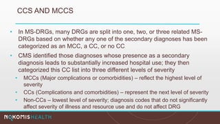 CCS AND MCCS
• In MS-DRGs, many DRGs are split into one, two, or three related MS-
DRGs based on whether any one of the secondary diagnoses has been
categorized as an MCC, a CC, or no CC
• CMS identified those diagnoses whose presence as a secondary
diagnosis leads to substantially increased hospital use; they then
categorized this CC list into three different levels of severity
• MCCs (Major complications or comorbidities) – reflect the highest level of
severity
• CCs (Complications and comorbidities) – represent the next level of severity
• Non-CCs – lowest level of severity; diagnosis codes that do not significantly
affect severity of illness and resource use and do not affect DRG
assignment
 