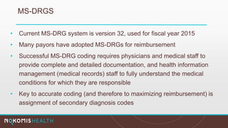 MS-DRGS
• Current MS-DRG system is version 32, used for fiscal year 2015
• Many payors have adopted MS-DRGs for reimbursement
• Successful MS-DRG coding requires physicians and medical staff to
provide complete and detailed documentation, and health information
management (medical records) staff to fully understand the medical
conditions for which they are responsible
• Key to accurate coding (and therefore to maximizing reimbursement) is
assignment of secondary diagnosis codes
 