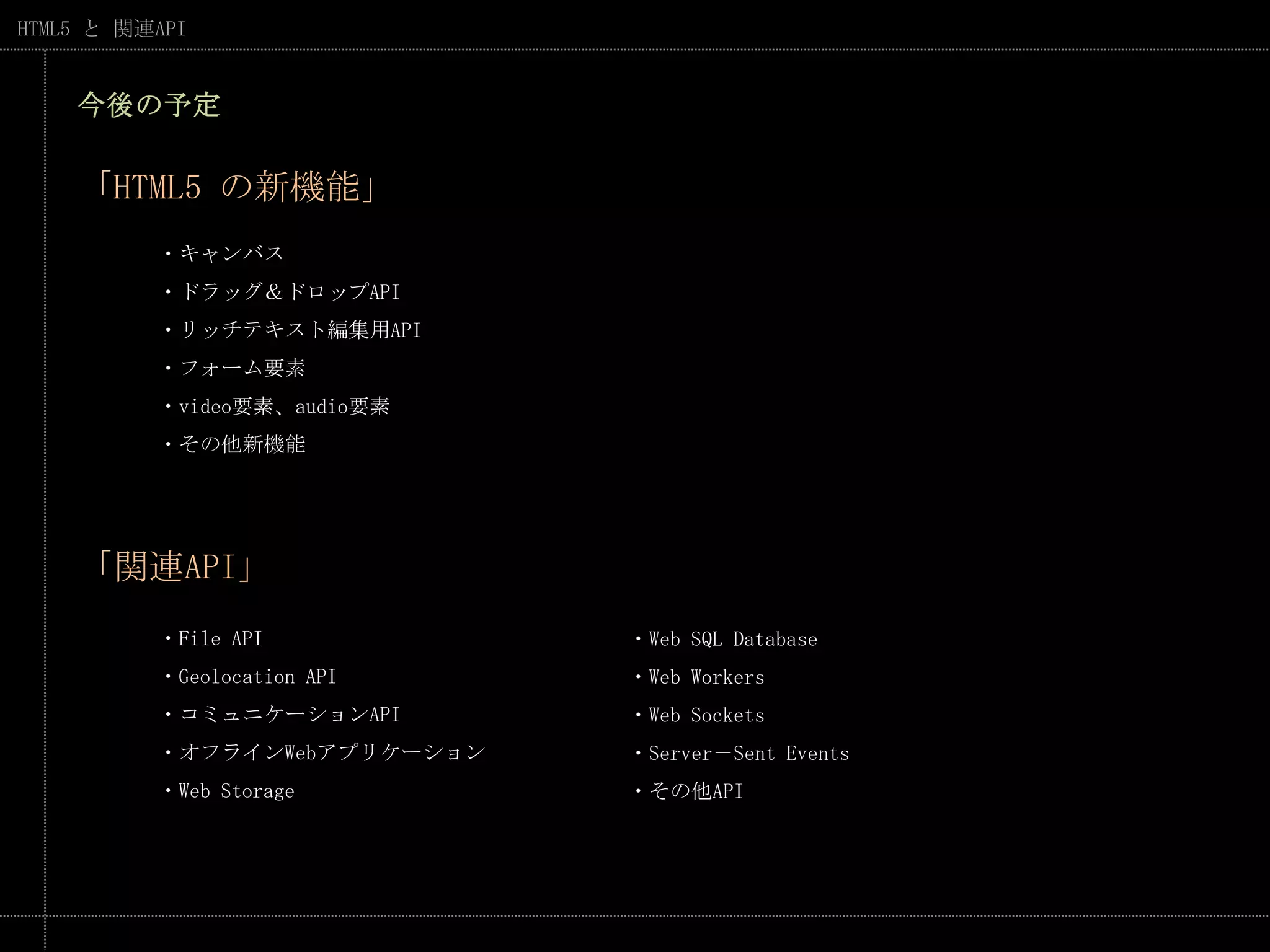 今後の予定「HTML5 の新機能」・キャンバス・ドラッグ＆ドロップAPI・リッチテキスト編集用API・フォーム要素・video要素、audio要素・その他新機能「関連API」・FileAPI・Geolocation API・コミュニケーションAPI・オフラインWebアプリケーション・Web Storage・Web SQL Database・Web Workers・Web Sockets・Server－Sent Events・その他API