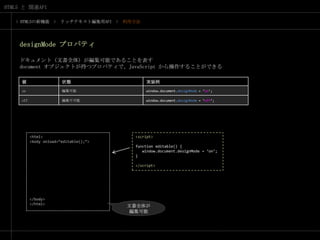 > HTML5の新機能　>　リッチテキスト編集用API　>　利用方法designModeプロパティドキュメント（文書全体）が編集可能であることを表すdocument オブジェクトが持つプロパティで、JavaScript から操作することができる<html><body onload=“editable();”></body></html><script>function editable() {   window.document.designMode = ‘on’;}</script>文書全体が編集可能