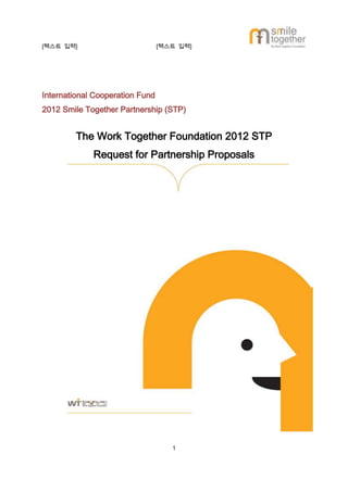 [텍스트 입력]                         [텍스트 입력]




International Cooperation Fund
2012 Smile Together Partnership (STP)


        The Work Together Foundation 2012 STP
             Request for Partnership Proposals




                                    1
 
