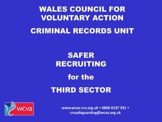 WALES COUNCIL FOR
VOLUNTARY ACTION
CRIMINAL RECORDS UNIT
www.wcva-cru.org.uk  0800 0197 391 
crusafeguarding@wcva.org.uk
SAFER
RECRUITING
for the
THIRD SECTOR
 
