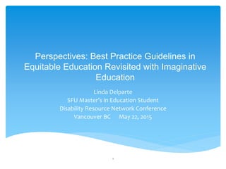 Perspectives: Best Practice Guidelines in
Equitable Education Revisited with Imaginative
Education
Linda Delparte
SFU Master’s in Education Student
Disability Resource Network Conference
Vancouver BC May 22, 2015
1
 