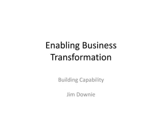 Enabling Business
Transformation
Building Capability
Jim Downie
 
