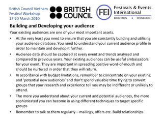 Building and Developing your audience Your existing audiences are one of your most important assets.  At the very least you need to ensure that you are constantly building and utilising your audience database. You need to understand your current audience profile in order to maintain and develop it further.  Audience data should be captured at every event and trends analysed and compared to previous years. Your existing audiences can be useful ambassadors for your event. They are important in spreading positive word-of-mouth and should be nurtured in order that they will return.  In accordance with budget limitations, remember to concentrate on your existing and ‘potential new audiences’ and don’t spend valuable time trying to convert groups that your research and experience tell you may be indifferent or unlikely to attend.  The more you understand about your current and potential audiences, the more sophisticated you can become in using different techniques to target specific groups  Remember to talk to them regularly – mailings, offers etc. Build relationships British Council Vietnam Festival Workshop 17-20 March 2010 