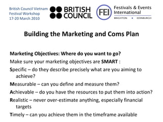 Building the Marketing and Coms Plan Marketing Objectives: Where do you want to go? Make sure your marketing objectives are  SMART  : S pecific – do they describe precisely what are you aiming to achieve? M easurable – can you define and measure them? A chievable – do you have the resources to put them into action? R ealistic – never over-estimate anything, especially financial targets T imely – can you achieve them in the timeframe available British Council Vietnam Festival Workshop 17-20 March 2010 