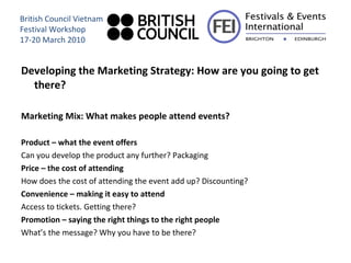 Developing the Marketing Strategy: How are you going to get there? Marketing Mix: What makes people attend events? Product – what the event offers Can you develop the product any further? Packaging Price – the cost of attending How does the cost of attending the event add up? Discounting? Convenience – making it easy to attend  Access to tickets. Getting there? Promotion – saying the right things to the right people  What’s the message? Why you have to be there? British Council Vietnam Festival Workshop 17-20 March 2010 