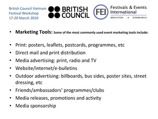 Marketing Tools:  Some of the most commonly used event marketing tools include: Print: posters, leaflets, postcards, programmes, etc Direct mail and print distribution Media advertising: print, radio and TV Website/internet/e-bulletins Outdoor advertising: billboards, bus sides, poster sites, street dressing, etc Friends/ambassadors’ programmes/clubs Media releases, promotions and activity Media sponsorship British Council Vietnam Festival Workshop 17-20 March 2010 