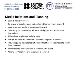 Media Relations and Planning Build a media database. Be aware of deadline days and preferred format (email or post)  Keep a track of media response and interest. Create a good relationship with the local paper and appropriate journalists. Think about angles and sell the story Always be accurate and honest when dealing with the media. Provide appropriate accreditation and facilities for the media to report from the event.  Remember to invite journalists to review the event. Always say “thank you” if the event is covered. British Council Vietnam Festival Workshop 17-20 March 2010 