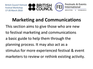 Marketing and Communications This section aims to give those who are new to festival marketing and communications a basic guide to help them through the planning process. It may also act as a  stimulus for more experienced festival & event marketers to review or rethink existing activity. British Council Vietnam Festival Workshop 17-20 March 2010 