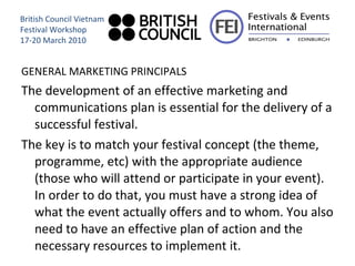GENERAL MARKETING PRINCIPALS The development of an effective marketing and communications plan is essential for the delivery of a successful festival.  The key is to match your festival concept (the theme, programme, etc) with the appropriate audience (those who will attend or participate in your event). In order to do that, you must have a strong idea of what the event actually offers and to whom. You also need to have an effective plan of action and the necessary resources to implement it. British Council Vietnam Festival Workshop 17-20 March 2010 