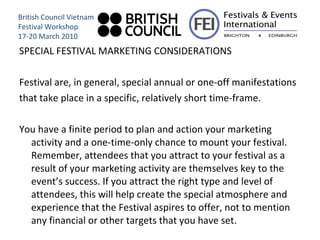 SPECIAL FESTIVAL MARKETING CONSIDERATIONS Festival are, in general, special annual or one-off manifestations that take place in a specific, relatively short time-frame.  You have a finite period to plan and action your marketing activity and a one-time-only chance to mount your festival. Remember, attendees that you attract to your festival as a result of your marketing activity are themselves key to the event’s success. If you attract the right type and level of attendees, this will help create the special atmosphere and experience that the Festival aspires to offer, not to mention any financial or other targets that you have set. British Council Vietnam Festival Workshop 17-20 March 2010 