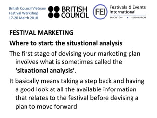 FESTIVAL MARKETING  Where to start: the situational analysis The first stage of devising your marketing plan involves what is sometimes called the  ‘situational analysis’ .  It basically means taking a step back and having a good look at all the available information that relates to the festival before devising a plan to move forward British Council Vietnam Festival Workshop 17-20 March 2010 