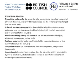 SIYUATIONAL ANALYSIS The existing audience for the event  ( i.e.  who comes, where from, how many, level of repeat attendees, level of first time attendees, has the audience profile changed over the years, etc?) If there is any existing research  ( i.e.  do you hold any hard information on your audiences, have you closely examined it, what does it tell you, is it recent, what else do you need to find out, etc?) Previous marketing activity and resources  ( i.e.  what has worked in the past, what could be developed further, etc?) Available resources  ( i.e.  budget, staff, stakeholder support and amount of time available to deliver the plan, etc) Competitor analysis  ( i.e.  does the event have any competitors, can you learn from them?) Income targets  ( i.e.  what level of return does the marketing activity aim to deliver by way of ticket sales, what are the other sources of potential income and can marketing activity influence these?) British Council Vietnam Festival Workshop 17-20 March 2010 
