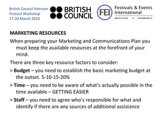 MARKETING RESOURCES When preparing your Marketing and Communications Plan you must keep the available resources at the forefront of your mind.  There are three key resource factors to consider: >  Budget  – you need to establish the basic marketing budget at the outset. 5-10-15-20% >  Time  – you need to be aware of what’s actually possible in the time available – GETTING EASIER >  Staff  – you need to agree who’s responsible for what and identify if there are any sources of additional assistance British Council Vietnam Festival Workshop 17-20 March 2010 