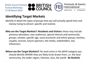 Identifying Target Markets Identify in detail the types of groups that you will actually spend time and money trying to attract: specific and realistic. Who are the Target Markets?: Residents and Visitors:  these may include previous attendees; new audiences; special interest and community groups; schools; specific age, socio-economic and ethnic groups; families, couples, tourists, future sponsors, the media, stakeholders, key influencers Where are the Target Markets?:  for each entry in the WHO category you should identify WHERE they are likely to be drawn from,  i.e.  the local community, the wider region, Vietnam, Asia, the world.  Be Realistic . British Council Vietnam Festival Workshop 17-20 March 2010 