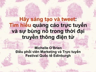 Hãy sáng tạo và tweet : Tìm hiểu  quảng cáo trực tuyến và sự bùng nổ trong thời đại truyền thông điện tử Michelle O ’Brien Điều phối viên Marketing và Trực tuyến Festival Quốc tế Edinburgh 