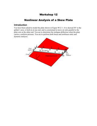 Workshop 12
Nonlinear Analysis of a Skew Plate
Introduction
You have been asked to model the plate shown in Figure W12–1. It is skewed 30° to the
global 1-axis, is built-in at one end, and is constrained to move on rails parallel to the
plate axis at the other end. You are to determine the midspan deflection when the plate
carries a uniform pressure. You are to perform both linear and nonlinear static and
dynamic analyses.
 