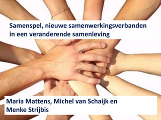 Samenspel, nieuwe samenwerkingsverbanden 
in een veranderende samenleving 
Maria Mattens, Michel van Schaijk en 
Menke Strijbis 
 