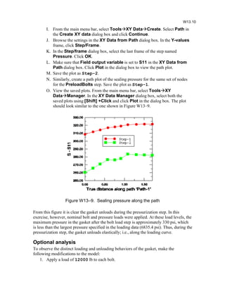 I. From the main menu bar, select ToolsXY DataCreate. Select Path in
the Create XY data dialog box and click Continue.
J. Browse the settings in the XY Data from Path dialog box. In the Y-values
frame, click Step/Frame.
K. In the Step/frame dialog box, select the last frame of the step named
Pressure. Click OK.
L. Make sure that Field output variable is set to S11 in the XY Data from
Path dialog box. Click Plot in the dialog box to view the path plot.
M. Save the plot as Step-2.
N. Similarly, create a path plot of the sealing pressure for the same set of nodes
for the PreloadBolts step. Save the plot as Step-1.
O. View the saved plots. From the main menu bar, select ToolsXY
DataManager. In the XY Data Manager dialog box, select both the
saved plots using [Shift] +Click and click Plot in the dialog box. The plot
should look similar to the one shown in Figure W13–9.
Figure W13–9. Sealing pressure along the path
From this figure it is clear the gasket unloads during the pressurization step. In this
exercise, however, nominal bolt and pressure loads were applied. At these load levels, the
maximum pressure in the gasket after the bolt load step is approximately 330 psi, which
is less than the largest pressure specified in the loading data (6835.4 psi). Thus, during the
pressurization step, the gasket unloads elastically; i.e., along the loading curve.
Optional analysis
To observe the distinct loading and unloading behaviors of the gasket, make the
following modifications to the model:
1. Apply a load of 12000 lb to each bolt.
W13.10
 