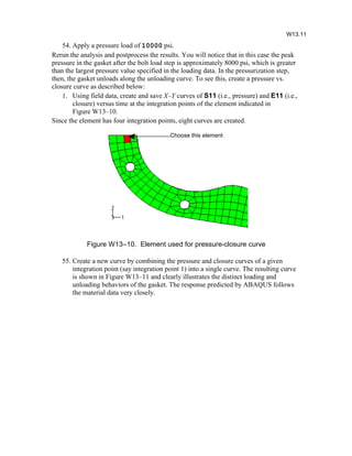 54. Apply a pressure load of 10000 psi.
Rerun the analysis and postprocess the results. You will notice that in this case the peak
pressure in the gasket after the bolt load step is approximately 8000 psi, which is greater
than the largest pressure value specified in the loading data. In the pressurization step,
then, the gasket unloads along the unloading curve. To see this, create a pressure vs.
closure curve as described below:
1. Using field data, create and save X–Y curves of S11 (i.e., pressure) and E11 (i.e.,
closure) versus time at the integration points of the element indicated in
Figure W13–10.
Since the element has four integration points, eight curves are created.
Figure W13–10. Element used for pressure-closure curve
55. Create a new curve by combining the pressure and closure curves of a given
integration point (say integration point 1) into a single curve. The resulting curve
is shown in Figure W13–11 and clearly illustrates the distinct loading and
unloading behaviors of the gasket. The response predicted by ABAQUS follows
the material data very closely.
W13.11
Choose this element
 
