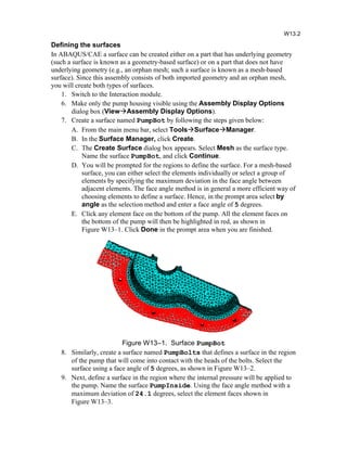 Defining the surfaces
In ABAQUS/CAE a surface can be created either on a part that has underlying geometry
(such a surface is known as a geometry-based surface) or on a part that does not have
underlying geometry (e.g., an orphan mesh; such a surface is known as a mesh-based
surface). Since this assembly consists of both imported geometry and an orphan mesh,
you will create both types of surfaces.
1. Switch to the Interaction module.
6. Make only the pump housing visible using the Assembly Display Options
dialog box (ViewAssembly Display Options).
7. Create a surface named PumpBot by following the steps given below:
A. From the main menu bar, select ToolsSurfaceManager.
B. In the Surface Manager, click Create.
C. The Create Surface dialog box appears. Select Mesh as the surface type.
Name the surface PumpBot, and click Continue.
D. You will be prompted for the regions to define the surface. For a mesh-based
surface, you can either select the elements individually or select a group of
elements by specifying the maximum deviation in the face angle between
adjacent elements. The face angle method is in general a more efficient way of
choosing elements to define a surface. Hence, in the prompt area select by
angle as the selection method and enter a face angle of 5 degrees.
E. Click any element face on the bottom of the pump. All the element faces on
the bottom of the pump will then be highlighted in red, as shown in
Figure W13–1. Click Done in the prompt area when you are finished.
Figure W13–1. Surface PumpBot
8. Similarly, create a surface named PumpBolts that defines a surface in the region
of the pump that will come into contact with the heads of the bolts. Select the
surface using a face angle of 5 degrees, as shown in Figure W13–2.
9. Next, define a surface in the region where the internal pressure will be applied to
the pump. Name the surface PumpInside. Using the face angle method with a
maximum deviation of 24.1 degrees, select the element faces shown in
Figure W13–3.
W13.2
 