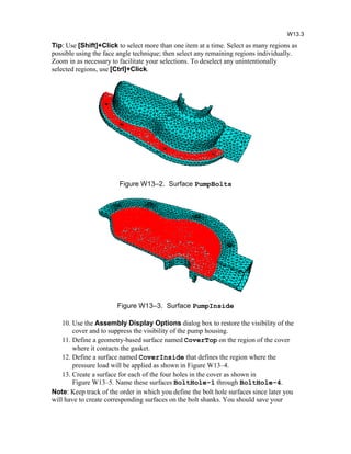 Tip: Use [Shift]+Click to select more than one item at a time. Select as many regions as
possible using the face angle technique; then select any remaining regions individually.
Zoom in as necessary to facilitate your selections. To deselect any unintentionally
selected regions, use [Ctrl]+Click.
Figure W13–2. Surface PumpBolts
Figure W13–3. Surface PumpInside
10. Use the Assembly Display Options dialog box to restore the visibility of the
cover and to suppress the visibility of the pump housing.
11. Define a geometry-based surface named CoverTop on the region of the cover
where it contacts the gasket.
12. Define a surface named CoverInside that defines the region where the
pressure load will be applied as shown in Figure W13–4.
13. Create a surface for each of the four holes in the cover as shown in
Figure W13–5. Name these surfaces BoltHole-1 through BoltHole-4.
Note: Keep track of the order in which you define the bolt hole surfaces since later you
will have to create corresponding surfaces on the bolt shanks. You should save your
W13.3
 