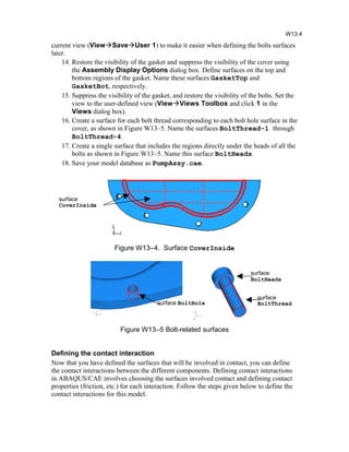 current view (ViewSaveUser 1) to make it easier when defining the bolts surfaces
later.
14. Restore the visibility of the gasket and suppress the visibility of the cover using
the Assembly Display Options dialog box. Define surfaces on the top and
bottom regions of the gasket. Name these surfaces GasketTop and
GasketBot, respectively.
15. Suppress the visibility of the gasket, and restore the visibility of the bolts. Set the
view to the user-defined view (ViewViews Toolbox and click 1 in the
Views dialog box).
16. Create a surface for each bolt thread corresponding to each bolt hole surface in the
cover, as shown in Figure W13–5. Name the surfaces BoltThread-1 through
BoltThread-4.
17. Create a single surface that includes the regions directly under the heads of all the
bolts as shown in Figure W13–5. Name this surface BoltHeads.
18. Save your model database as PumpAssy.cae.
Figure W13–4. Surface CoverInside
Figure W13–5 Bolt-related surfaces
Defining the contact interaction
Now that you have defined the surfaces that will be involved in contact, you can define
the contact interactions between the different components. Defining contact interactions
in ABAQUS/CAE involves choosing the surfaces involved contact and defining contact
properties (friction, etc.) for each interaction. Follow the steps given below to define the
contact interactions for this model.
W13.4
surface
BoltThread
surface
BoltHeads
surface BoltHole
surface
CoverInside
 