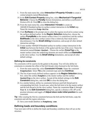 1. From the main menu bar, select InteractionPropertyCreate to create a
contact property named Friction.
19. In the Edit Contact Property dialog box, select MechanicalTangential
Behavior. Choose the Penalty friction formulation, and define a coefficient of
friction of 0.2. Click OK to close the dialog box.
20. From the main menu bar, select InteractionCreate to create an
ABAQUS/Standard surface-to-surface contact interaction in the Initial step.
Name the interaction Pump-Bolts.
21. Click Surfaces in the prompt area to select the regions involved in contact using
the surfaces defined earlier. In the Region Selection dialog box, choose the
surface PumpBolts as the master surface (since it is continuous) and the surface
BoltHeads as the slave surface (since it has a relatively finer mesh and is
discontinuous). Use the Small sliding formulation, and accept all other default
interaction settings.
22. Create another ABAQUS/Standard surface-to-surface contact interaction in the
Initial step between the bottom of the gasket and the top of the cover. Name the
interaction named Cover-Gasket. Choose the surface CoverTop as the
master surface (since the underlying elements are much stiffer) and GasketBot
as the slave surface. Use the Small sliding formulation, and accept all other
default settings.
Defining tie constraints
Tie constraints will be used to tie the gasket to the pump. You will also define tie
constraints to simulate the effect of the bolt threads when fastened to the bolt holes.
1. From the main menu bar, select ConstraintCreate. Name the constraint
PumpGasket. Select Tie as the constraint type and click Continue.
23. The list of previously defined surfaces appears in the Region Selection dialog
box; select the surface PumpBot as the master surface and the surface
GasketTop as the slave surface. Accept all the default settings in the Edit
Constraint dialog box, and click OK to close the dialog box.
24. In a similar fashion, define tie constraints between each bolt thread and its
corresponding bolt hole. In each case, select the bolt hole to be the master surface
and the bolt thread to be the slave surface. Name the constraints Tie-1 through
Tie-4. In the Edit Constraint dialog box, specify a distance of 0.07 as the
position tolerance and toggle off Adjust slave node initial position for each
constraint.
Tip: After creating the first tie constraint between the bolt and the bolt holes, copy the
constraint and edit the region selections.
25. Save your model database as PumpAssy.cae.
Defining loads and boundary conditions
Your next task will be to define the loads and boundary conditions that will act on the
structure.
W13.5
 