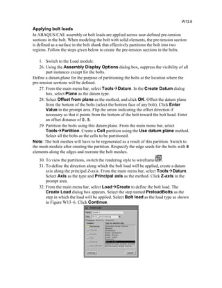 Applying bolt loads
In ABAQUS/CAE assembly or bolt loads are applied across user-defined pre-tension
sections in the bolt. When modeling the bolt with solid elements, the pre-tension section
is defined as a surface in the bolt shank that effectively partitions the bolt into two
regions. Follow the steps given below to create the pre-tension sections in the bolts.
1. Switch to the Load module.
26. Using the Assembly Display Options dialog box, suppress the visibility of all
part instances except for the bolts.
Define a datum plane for the purpose of partitioning the bolts at the location where the
pre-tension sections will be defined.
27. From the main menu bar, select ToolsDatum. In the Create Datum dialog
box, select Plane as the datum type.
28. Select Offset from plane as the method, and click OK. Offset the datum plane
from the bottom of the bolts (select the bottom face of any bolt). Click Enter
Value in the prompt area. Flip the arrow indicating the offset direction if
necessary so that it points from the bottom of the bolt toward the bolt head. Enter
an offset distance of 0.5.
29. Partition the bolts using this datum plane. From the main menu bar, select
ToolsPartition. Create a Cell partition using the Use datum plane method.
Select all the bolts as the cells to be partitioned.
Note: The bolt meshes will have to be regenerated as a result of this partition. Switch to
the mesh module after creating the partition. Respecify the edge seeds for the bolts with 8
elements along the edges and recreate the bolt meshes.
30. To view the partitions, switch the rendering style to wireframe .
31. To define the direction along which the bolt load will be applied, create a datum
axis along the principal Z-axis. From the main menu bar, select ToolsDatum.
Select Axis as the type and Principal axis as the method. Click Z-axis in the
prompt area.
32. From the main menu bar, select LoadCreate to define the bolt load. The
Create Load dialog box appears. Select the step named PreloadBolts as the
step in which the load will be applied. Select Bolt load as the load type as shown
in Figure W13–6. Click Continue.
W13.6
 