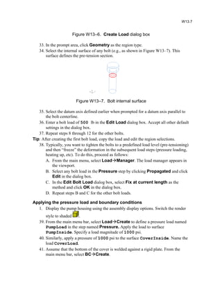 Figure W13–6. Create Load dialog box
33. In the prompt area, click Geometry as the region type.
34. Select the internal surface of any bolt (e.g., as shown in Figure W13–7). This
surface defines the pre-tension section.
Figure W13–7. Bolt internal surface
35. Select the datum axis defined earlier when prompted for a datum axis parallel to
the bolt centerline.
36. Enter a bolt load of 500 lb in the Edit Load dialog box. Accept all other default
settings in the dialog box.
37. Repeat steps 8 through 12 for the other bolts.
Tip: After creating the first bolt load, copy the load and edit the region selections.
38. Typically, you want to tighten the bolts to a predefined load level (pre-tensioning)
and then “freeze” the deformation in the subsequent load steps (pressure loading,
heating up, etc). To do this, proceed as follows:
A. From the main menu, select LoadManager. The load manager appears in
the viewport.
B. Select any bolt load in the Pressure step by clicking Propagated and click
Edit in the dialog box.
C. In the Edit Bolt Load dialog box, select Fix at current length as the
method and click OK in the dialog box.
D. Repeat steps B and C for the other bolt loads.
Applying the pressure load and boundary conditions
1. Display the pump housing using the assembly display options. Switch the render
style to shaded .
39. From the main menu bar, select LoadCreate to define a pressure load named
PumpLoad in the step named Pressure. Apply the load to surface
PumpInside. Specify a load magnitude of 1000 psi.
40. Similarly, apply a pressure of 1000 psi to the surface CoverInside. Name the
load CoverLoad.
41. Assume that the bottom of the cover is welded against a rigid plate. From the
main menu bar, select BCCreate.
W13.7
 