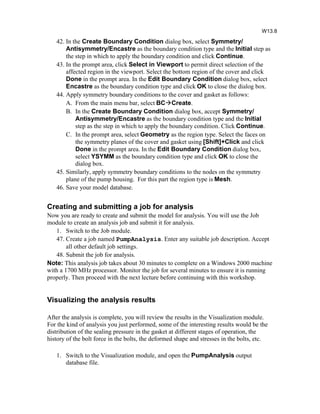 42. In the Create Boundary Condition dialog box, select Symmetry/
Antisymmetry/Encastre as the boundary condition type and the Initial step as
the step in which to apply the boundary condition and click Continue.
43. In the prompt area, click Select in Viewport to permit direct selection of the
affected region in the viewport. Select the bottom region of the cover and click
Done in the prompt area. In the Edit Boundary Condition dialog box, select
Encastre as the boundary condition type and click OK to close the dialog box.
44. Apply symmetry boundary conditions to the cover and gasket as follows:
A. From the main menu bar, select BCCreate.
B. In the Create Boundary Condition dialog box, accept Symmetry/
Antisymmetry/Encastre as the boundary condition type and the Initial
step as the step in which to apply the boundary condition. Click Continue.
C. In the prompt area, select Geometry as the region type. Select the faces on
the symmetry planes of the cover and gasket using [Shift]+Click and click
Done in the prompt area. In the Edit Boundary Condition dialog box,
select YSYMM as the boundary condition type and click OK to close the
dialog box.
45. Similarly, apply symmetry boundary conditions to the nodes on the symmetry
plane of the pump housing. For this part the region type is Mesh.
46. Save your model database.
Creating and submitting a job for analysis
Now you are ready to create and submit the model for analysis. You will use the Job
module to create an analysis job and submit it for analysis.
1. Switch to the Job module.
47. Create a job named PumpAnalysis. Enter any suitable job description. Accept
all other default job settings.
48. Submit the job for analysis.
Note: This analysis job takes about 30 minutes to complete on a Windows 2000 machine
with a 1700 MHz processor. Monitor the job for several minutes to ensure it is running
properly. Then proceed with the next lecture before continuing with this workshop.
Visualizing the analysis results
After the analysis is complete, you will review the results in the Visualization module.
For the kind of analysis you just performed, some of the interesting results would be the
distribution of the sealing pressure in the gasket at different stages of operation, the
history of the bolt force in the bolts, the deformed shape and stresses in the bolts, etc.
1. Switch to the Visualization module, and open the PumpAnalysis output
database file.
W13.8
 
