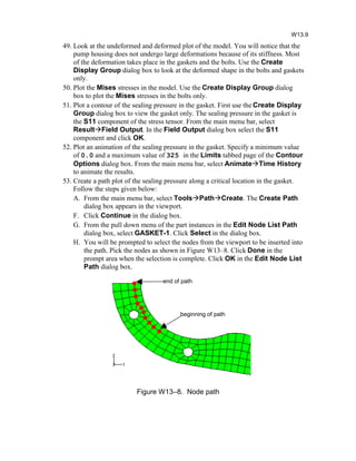 49. Look at the undeformed and deformed plot of the model. You will notice that the
pump housing does not undergo large deformations because of its stiffness. Most
of the deformation takes place in the gaskets and the bolts. Use the Create
Display Group dialog box to look at the deformed shape in the bolts and gaskets
only.
50. Plot the Mises stresses in the model. Use the Create Display Group dialog
box to plot the Mises stresses in the bolts only.
51. Plot a contour of the sealing pressure in the gasket. First use the Create Display
Group dialog box to view the gasket only. The sealing pressure in the gasket is
the S11 component of the stress tensor. From the main menu bar, select
ResultField Output. In the Field Output dialog box select the S11
component and click OK.
52. Plot an animation of the sealing pressure in the gasket. Specify a minimum value
of 0.0 and a maximum value of 325 in the Limits tabbed page of the Contour
Options dialog box. From the main menu bar, select AnimateTime History
to animate the results.
53. Create a path plot of the sealing pressure along a critical location in the gasket.
Follow the steps given below:
A. From the main menu bar, select ToolsPathCreate. The Create Path
dialog box appears in the viewport.
F. Click Continue in the dialog box.
G. From the pull down menu of the part instances in the Edit Node List Path
dialog box, select GASKET-1. Click Select in the dialog box.
H. You will be prompted to select the nodes from the viewport to be inserted into
the path. Pick the nodes as shown in Figure W13–8. Click Done in the
prompt area when the selection is complete. Click OK in the Edit Node List
Path dialog box.
Figure W13–8. Node path
W13.9
beginning of path
end of path
 