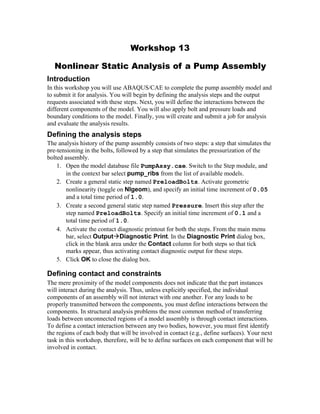 Workshop 13
Nonlinear Static Analysis of a Pump Assembly
Introduction
In this workshop you will use ABAQUS/CAE to complete the pump assembly model and
to submit it for analysis. You will begin by defining the analysis steps and the output
requests associated with these steps. Next, you will define the interactions between the
different components of the model. You will also apply bolt and pressure loads and
boundary conditions to the model. Finally, you will create and submit a job for analysis
and evaluate the analysis results.
Defining the analysis steps
The analysis history of the pump assembly consists of two steps: a step that simulates the
pre-tensioning in the bolts, followed by a step that simulates the pressurization of the
bolted assembly.
1. Open the model database file PumpAssy.cae. Switch to the Step module, and
in the context bar select pump_ribs from the list of available models.
2. Create a general static step named PreloadBolts. Activate geometric
nonlinearity (toggle on Nlgeom), and specify an initial time increment of 0.05
and a total time period of 1.0.
3. Create a second general static step named Pressure. Insert this step after the
step named PreloadBolts. Specify an initial time increment of 0.1 and a
total time period of 1.0.
4. Activate the contact diagnostic printout for both the steps. From the main menu
bar, select OutputDiagnostic Print. In the Diagnostic Print dialog box,
click in the blank area under the Contact column for both steps so that tick
marks appear, thus activating contact diagnostic output for these steps.
5. Click OK to close the dialog box.
Defining contact and constraints
The mere proximity of the model components does not indicate that the part instances
will interact during the analysis. Thus, unless explicitly specified, the individual
components of an assembly will not interact with one another. For any loads to be
properly transmitted between the components, you must define interactions between the
components. In structural analysis problems the most common method of transferring
loads between unconnected regions of a model assembly is through contact interactions.
To define a contact interaction between any two bodies, however, you must first identify
the regions of each body that will be involved in contact (e.g., define surfaces). Your next
task in this workshop, therefore, will be to define surfaces on each component that will be
involved in contact.
 
