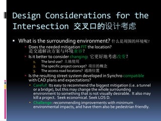 Design Considerations for the
Intersection 交叉口的设计考虑
 What is the surrounding environment? 什么是周围的环境呢？
 Does the needed mitigation FIT the location?
是交通解决方案与环境兼容？
 Is it better to consider changing: 它更好地考虑改变？
1. The land use? 土地使用
2. The specific project concept? 项目的概念
3. The access road locations? 通路位置
 Is the resulting street system developed in Synchro compatible
with CAD plans and expectations?
 Careful! Its easy to recommend the biggest mitigation (i.e. a tunnel
or a bridge), but this may change the whole surrounding
environment to something that is not visually desirable. It also may
kill a project. Seek economical. Seek LOS D.
 Challenge: recommending improvements with minimum
environmental impacts, and have them also be pedestrian friendly.
 