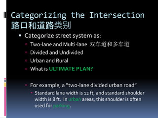 Categorizing the Intersection
路口和道路类别
 Categorize street system as:
 Two-lane and Multi-lane 双车道和多车道
 Divided and Undivided
 Urban and Rural
 What is ULTIMATE PLAN?
 For example, a “two-lane divided urban road”
 Standard lane width is 12 ft, and standard shoulder
width is 8 ft. In urban areas, this shoulder is often
used for parking.
 