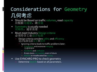 Considerations for Geometry
几何考虑
 Should be Based on traffic volumes, road capacity
应根据交通量，路容量
 Symmetry is usually needed
对称性，通常需要
 Must meet Industry Design criteria
必须符合工业设计标准
 Design criteria considers safety and efficiency
设计标准包括安全和效率
 Ignoring criteria leads to traffic problems later:
 Congestion and excessive merging
交通堵塞和
 Accidents and confusion
 Empty lanes not needed, even in future
 Wasted or misallocated tax money
 Use SYNCHRO PRO to check geometry
 Determine best fit based on all parameters.
 