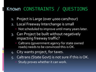 Known CONSTRAINTS / QUESTIONS
1. Project is Large (over 4000 cars/hour)
2. Local Freeway Interchange is small
 Not scheduled to improve until many years later.
3. Can Project be built without negatively
impacting freeway traffic?
 Caltrans (government agency for state owned
roads) needs to be convinced this is OK.
4. City wants project, for taxes.
5. Caltrans (State Govt) is not sure if this is OK.
 Study proves whether it can work.
 
