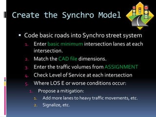 Create the Synchro Model
 Code basic roads into Synchro street system
1. Enter basic minimum intersection lanes at each
intersection.
2. Match the CAD file dimensions.
3. Enter the traffic volumes from ASSIGNMENT
4. Check Level of Service at each intersection
5. Where LOS E or worse conditions occur:
1. Propose a mitigation:
1. Add more lanes to heavy traffic movements, etc.
2. Signalize, etc.
 