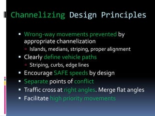 Channelizing Design Principles
 Wrong-way movements prevented by
appropriate channelization
 Islands, medians, striping, proper alignment
 Clearly define vehicle paths
 Striping, curbs, edge lines
 Encourage SAFE speeds by design
 Separate points of conflict
 Traffic cross at right angles. Merge flat angles
 Facilitate high priority movements
 