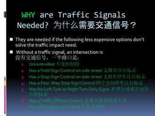 WHY are Traffic Signals
Needed? 为什么需要交通信号？
 They are needed if the following less expensive options don’t
solve the traffic impact need.
 Without a traffic signal, an intersection is
没有交通信号，一个路口是:
1. Uncontrolled 不受控制的
2. Has aYield Sign Control on side street 支路有让行标志
3. Has a Stop Sign Control on side street 支路有停车让行标志
4. Has a Four-Way Stop Sign Control 四个方向停车让行标志
5. Has No LeftTurn or RightTurn Only Signs 有禁左或者只允许
右转标志
6. Has aTraffic Officer Control 需要有现场指挥人员
7. Has a Roundabout Control 有环岛控制
 