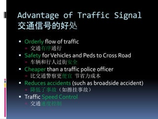 Advantage of Traffic Signal
交通信号的好处
 Orderly flow of traffic
 交通有序通行
 Safety forVehicles and Peds to Cross Road
 车辆和行人过街安全
 Cheaper than a traffic police officer
 比交通警察更便宜 节省力成本
 Reduces accidents (such as broadside accident)
 降低了事故（如擦挂事故）
 Traffic Speed Control
 交通速度控制
 