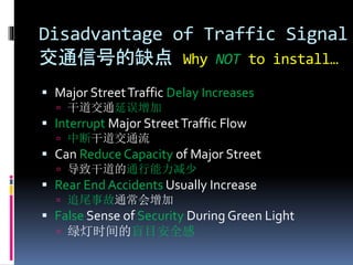 Disadvantage of Traffic Signal
交通信号的缺点 Why NOT to install…
 Major StreetTraffic Delay Increases
 干道交通延误增加
 Interrupt Major StreetTraffic Flow
 中断干道交通流
 Can Reduce Capacity of Major Street
 导致干道的通行能力减少
 Rear End Accidents Usually Increase
 追尾事故通常会增加
 False Sense of Security During Green Light
 绿灯时间的盲目安全感
 