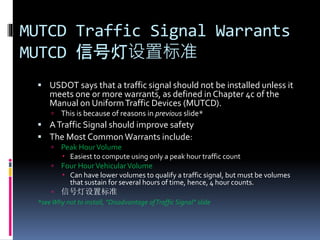 MUTCD Traffic Signal Warrants
MUTCD 信号灯设置标准
 USDOT says that a traffic signal should not be installed unless it
meets one or more warrants, as defined in Chapter 4c of the
Manual on UniformTraffic Devices (MUTCD).
 This is because of reasons in previous slide*
 ATraffic Signal should improve safety
 The Most Common Warrants include:
 Peak HourVolume
 Easiest to compute using only a peak hour traffic count
 Four HourVehicularVolume
 Can have lower volumes to qualify a traffic signal, but must be volumes
that sustain for several hours of time, hence, 4 hour counts.
 信号灯设置标准
*seeWhy not to install, “Disadvantage ofTraffic Signal” slide
 