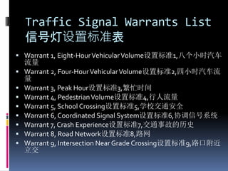 Traffic Signal Warrants List
信号灯设置标准表
 Warrant 1, Eight-HourVehicularVolume设置标准1,八个小时汽车
流量
 Warrant 2, Four-HourVehicularVolume设置标准2,四小时汽车流
量
 Warrant 3, Peak Hour设置标准3,繁忙时间
 Warrant 4, PedestrianVolume设置标准4,行人流量
 Warrant 5, School Crossing设置标准5,学校交通安全
 Warrant 6, Coordinated Signal System设置标准6,协调信号系统
 Warrant 7, Crash Experience设置标准7,交通事故的历史
 Warrant 8, Road Network设置标准8,路网
 Warrant 9, Intersection Near Grade Crossing设置标准9,路口附近
立交
 