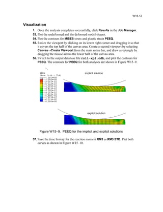 Visualization
1. Once the analysis completes successfully, click Results in the Job Manager.
53. Plot the undeformed and the deformed model shapes.
54. Plot the contours for MISES stress and plastic strain PEEQ.
55. Resize the viewport by clicking on its lower right corner and dragging it so that
it covers the top half of the canvas area. Create a second viewport by selecting
CanvasCreate Viewport from the main menu bar, and draw a rectangle by
dragging the mouse across the lower half of the canvas area.
56. Switch to the output database file roll-xpl.odb, and plot the contours for
PEEQ. The contours for PEEQ for both analyses are shown in Figure W15–9.
Figure W15–9. PEEQ for the implicit and explicit solutions
57. Save the time history for the reaction moment RM3 as RM3 STD. Plot both
curves as shown in Figure W15–10.
W15.12
implicit solution
explicit solution
 