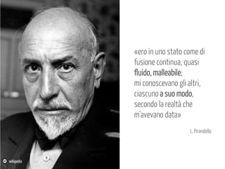 «ero in uno stato come di
fusione continua, quasi
fluido, malleabile;
mi conoscevano gli altri,
ciascuno a suo modo,
secondo la realtà che
m'avevano data»
L. Pirandello

wikipedia

 
