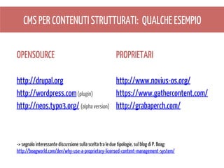 CMS PER CONTENUTI STRUTTURATI: QUALCHE ESEMPIO
OPENSOURCE

PROPRIETARI

http://drupal.org
http://www.novius-os.org/
http://wordpress.com (plugin)
https://www.gathercontent.com/
http://neos.typo3.org/ (alpha version) http://grabaperch.com/

-> segnalo interessante discussione sulla scelta tra le due tipologie, sul blog di P. Boag:
http://boagworld.com/dev/why-use-a-proprietary-licensed-content-management-system/

 