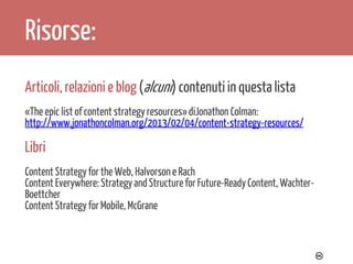 Risorse:
Articoli, relazioni e blog (alcuni) contenuti in questa lista
«The epic list of content strategy resources» diJonathon Colman:
http://www.jonathoncolman.org/2013/02/04/content-strategy-resources/

Libri
Content Strategy for the Web, Halvorson e Rach
Content Everywhere: Strategy and Structure for Future-Ready Content, WachterBoettcher
Content Strategy for Mobile, McGrane

adwriter

 